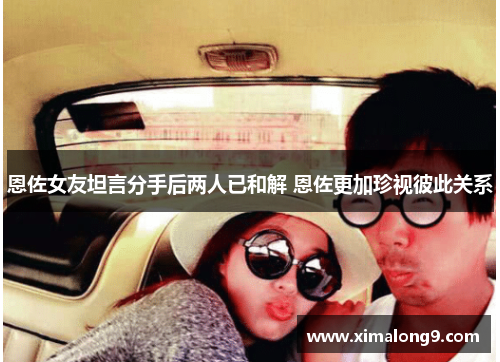 恩佐女友坦言分手后两人已和解 恩佐更加珍视彼此关系