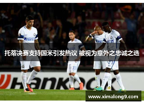 托蒂决赛支持国米引发热议 被视为意外之忠诚之选