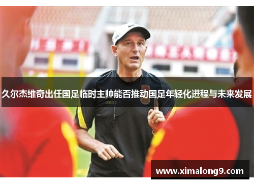 久尔杰维奇出任国足临时主帅能否推动国足年轻化进程与未来发展